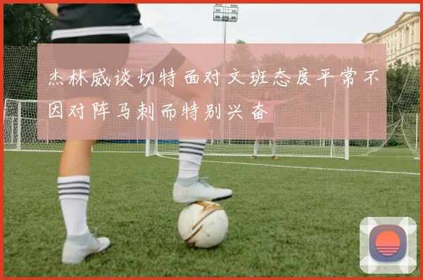 杰林威谈切特面对文班态度平常不因对阵马刺而特别兴奋