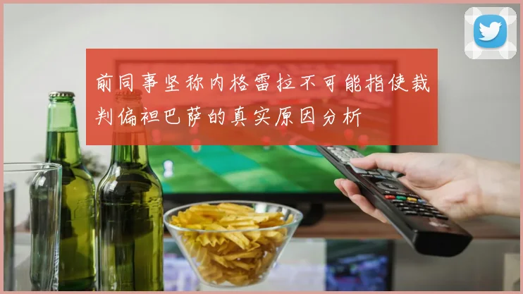 前同事坚称内格雷拉不可能指使裁判偏袒巴萨的真实原因分析