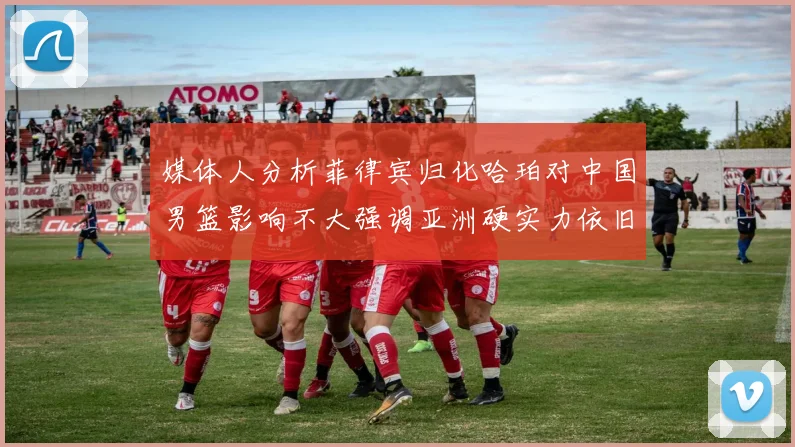 媒体人分析菲律宾归化哈珀对中国男篮影响不大强调亚洲硬实力依旧强劲