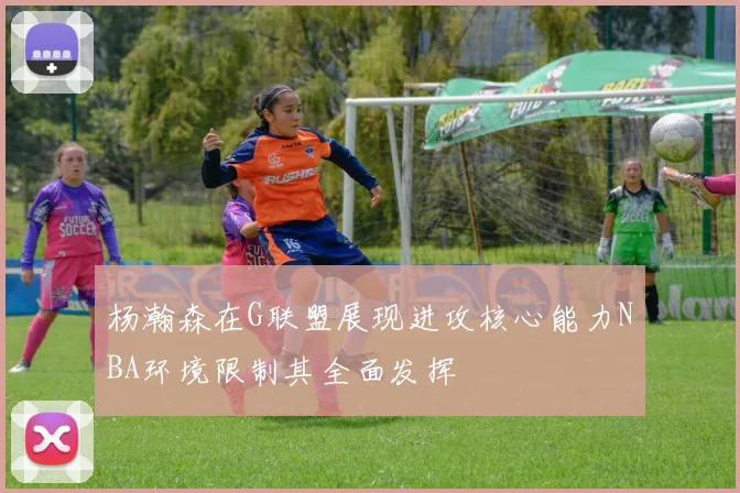 杨瀚森在G联盟展现进攻核心能力NBA环境限制其全面发挥