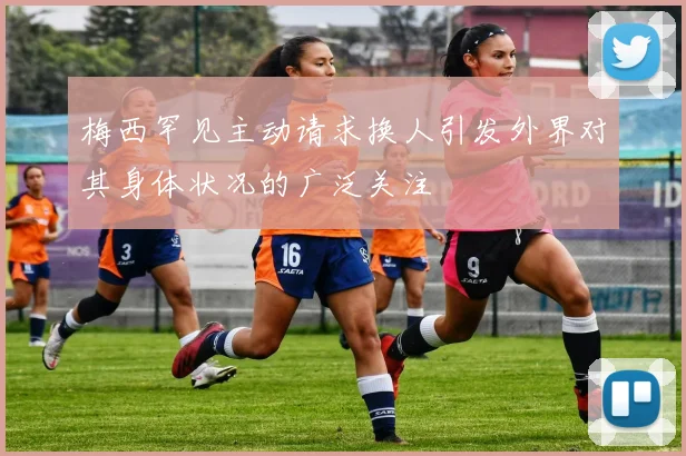 梅西罕见主动请求换人引发外界对其身体状况的广泛关注