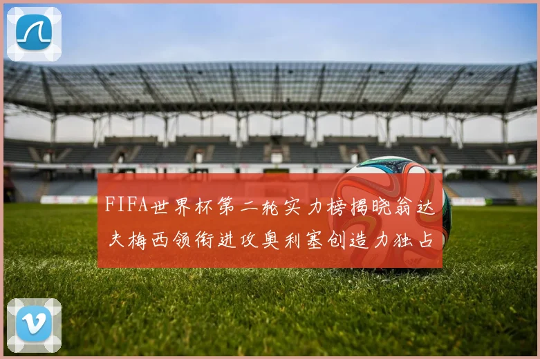 FIFA世界杯第二轮实力榜揭晓翁达夫梅西领衔进攻奥利塞创造力独占鳌头