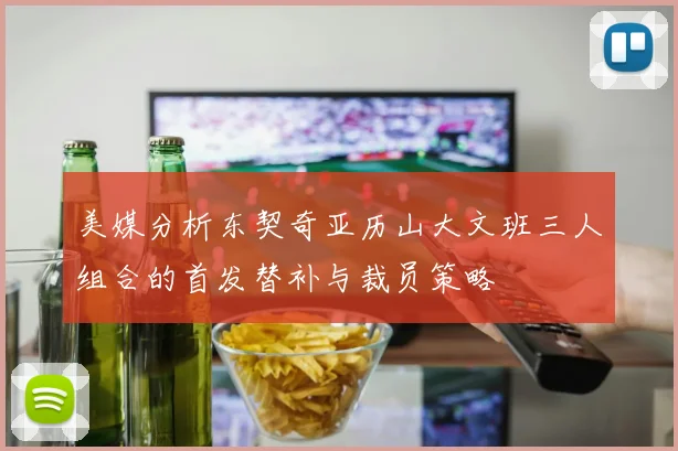 美媒分析东契奇亚历山大文班三人组合的首发替补与裁员策略