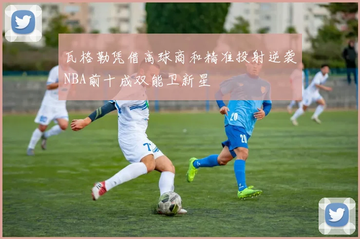 瓦格勒凭借高球商和精准投射逆袭NBA前十成双能卫新星