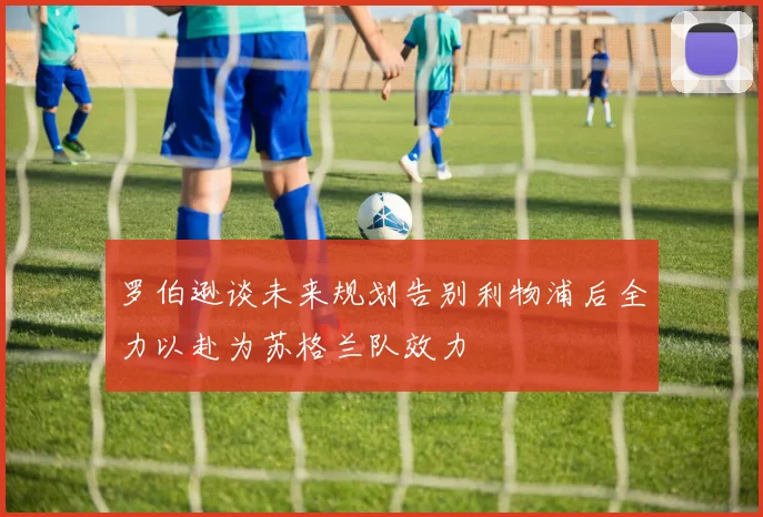 罗伯逊谈未来规划告别利物浦后全力以赴为苏格兰队效力