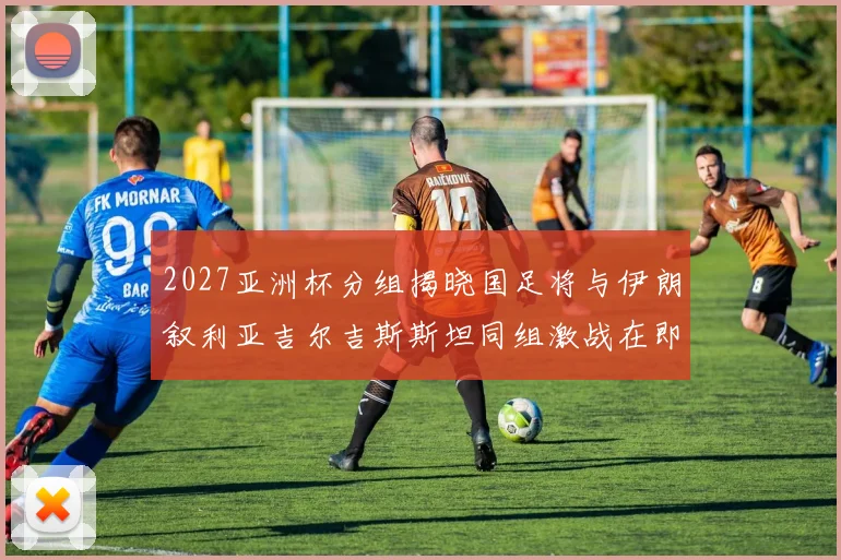 2027亚洲杯分组揭晓国足将与伊朗叙利亚吉尔吉斯斯坦同组激战在即