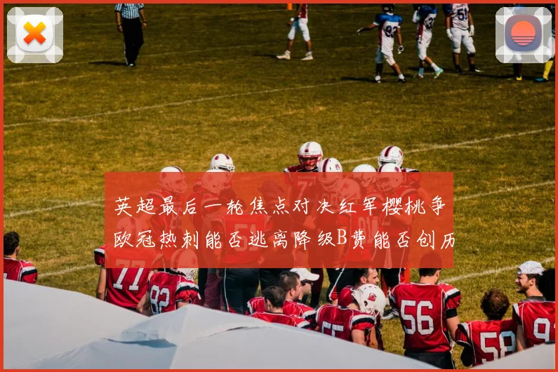 英超最后一轮焦点对决红军樱桃争欧冠热刺能否逃离降级B费能否创历史新高