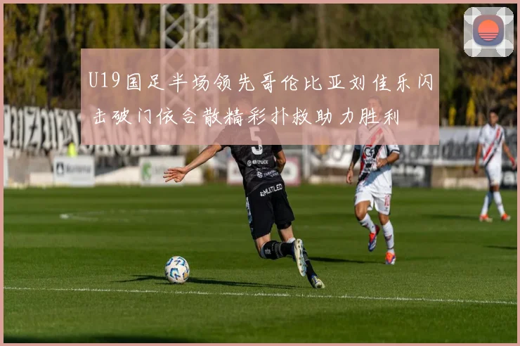 U19国足半场领先哥伦比亚刘佳乐闪击破门依合散精彩扑救助力胜利