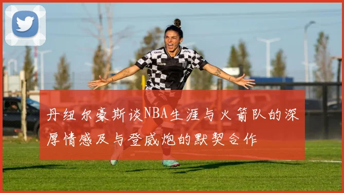丹纽尔豪斯谈NBA生涯与火箭队的深厚情感及与登威炮的默契合作