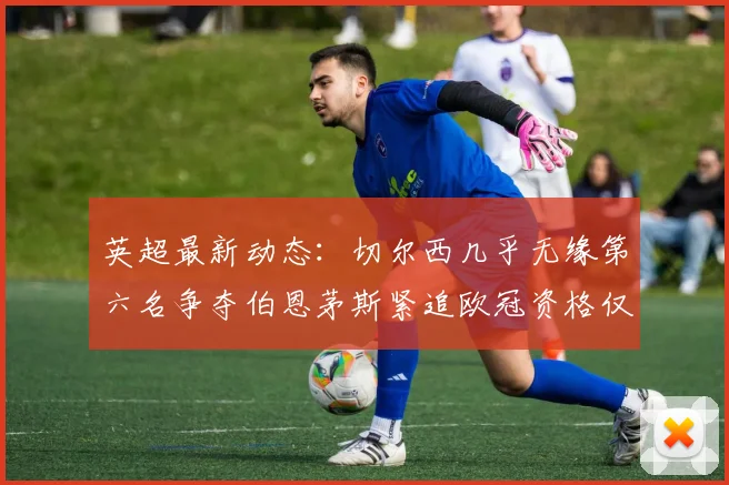 英超最新动态：切尔西几乎无缘第六名争夺伯恩茅斯紧追欧冠资格仅差三分
