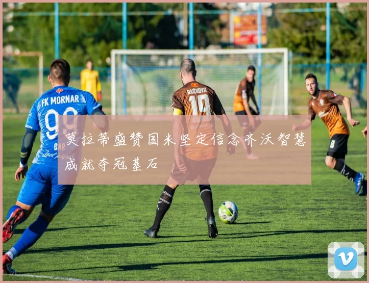 莫拉蒂盛赞国米坚定信念齐沃智慧成就夺冠基石