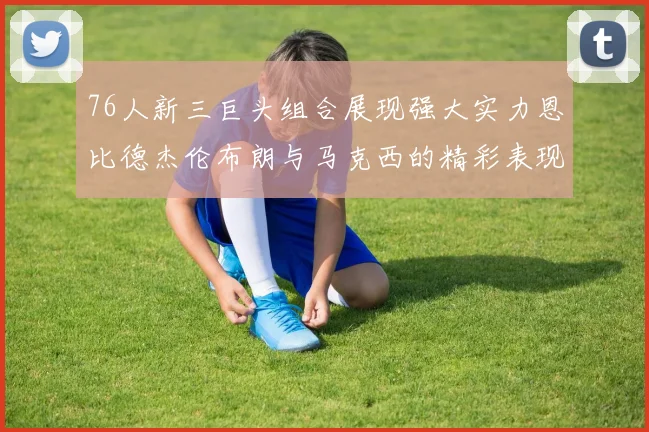 76人新三巨头组合展现强大实力恩比德杰伦布朗与马克西的精彩表现引发期待