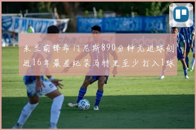 米兰前锋希门尼斯890分钟无进球创近16年最差纪录马特里至少打入1球