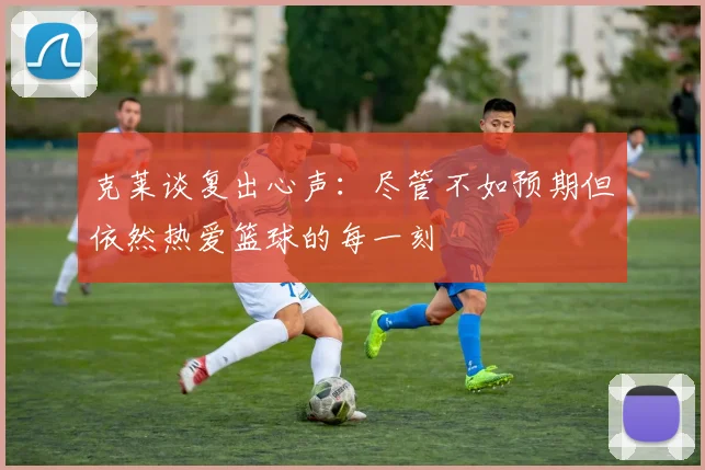 克莱谈复出心声：尽管不如预期但依然热爱篮球的每一刻