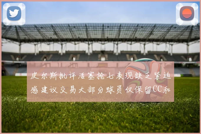 皮尔斯批评活塞抢七表现缺乏紧迫感建议交易大部分球员仅保留CC和詹金斯