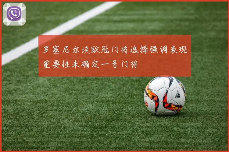 罗塞尼尔谈欧冠门将选择强调表现重要性未确定一号门将