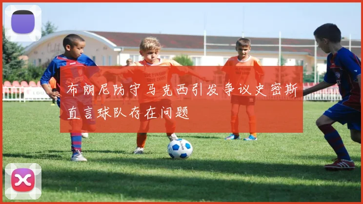 布朗尼防守马克西引发争议史密斯直言球队存在问题